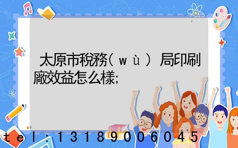 太原市稅務(wù)局印刷廠效益怎么樣
